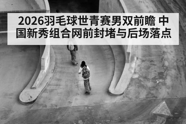 2026羽毛球世青赛男双前瞻 中国新秀组合网前封堵与后场落点