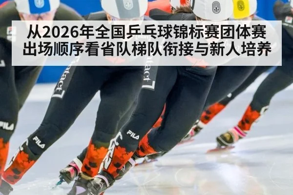 从2026年全国乒乓球锦标赛团体赛出场顺序看省队梯队衔接与新人培养